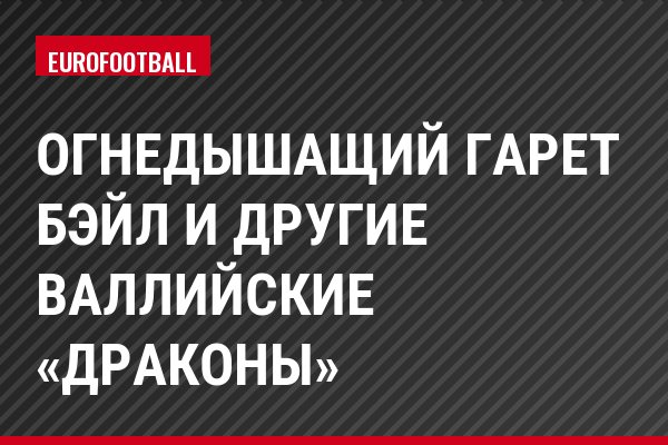 Огнедышащий Гарет Бэйл и другие валлийские «драконы»