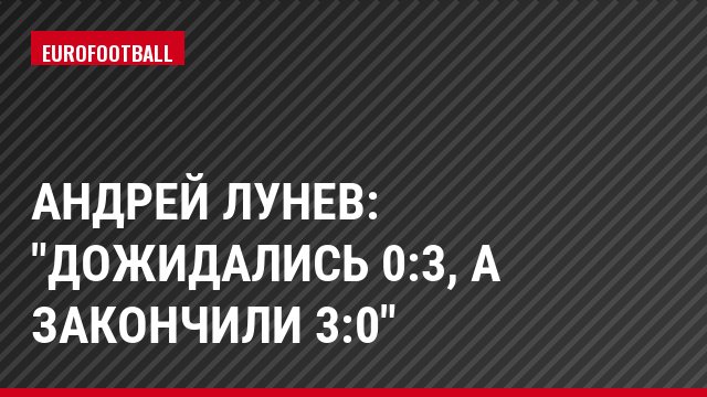 Андрей Лунев: "Дожидались 0:3, а закончили 3:0"