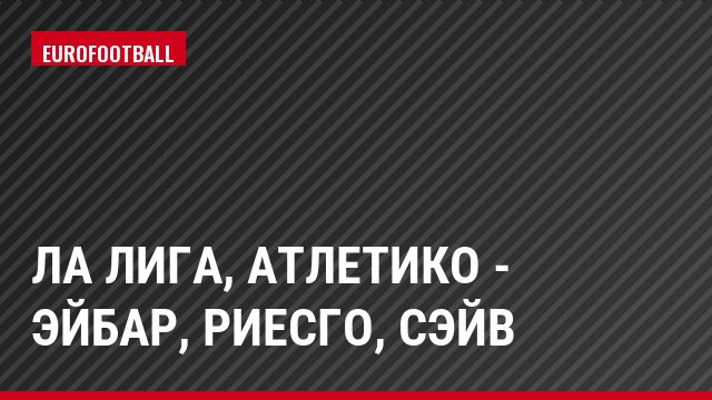Ла Лига, Атлетико - Эйбар, Риесго, Сэйв