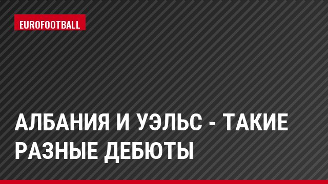 Албания и Уэльс - такие разные дебюты