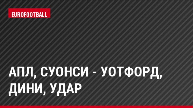 АПЛ, Суонси - Уотфорд, Дини, Удар