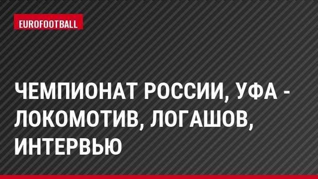Чемпионат России, Уфа - Локомотив, Логашов, Интервью