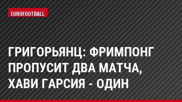 Григорьянц: Фримпонг пропусит два матча, Хави Гарсия - один