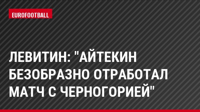 Левитин: "Айтекин безобразно отработал матч с Черногорией"