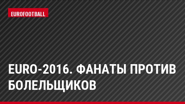 Euro-2016. Фанаты против болельщиков