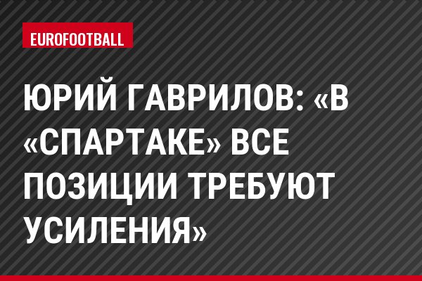 Юрий Гаврилов: «В «Спартаке» все позиции требуют усиления»