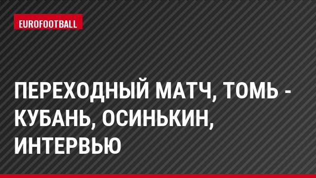 Переходный матч, Томь - Кубань, Осинькин, Интервью