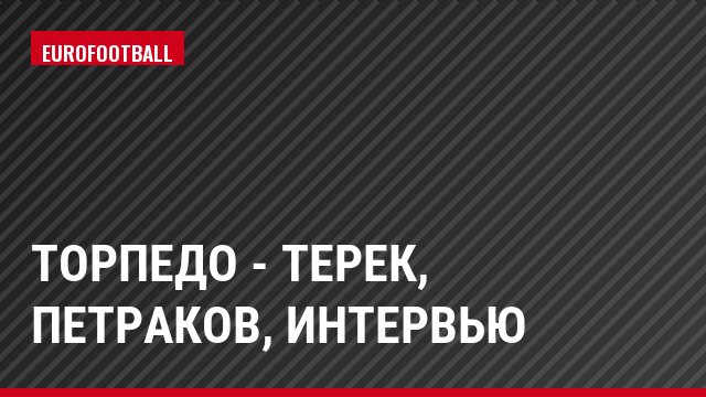 Торпедо - Терек, Петраков, Интервью