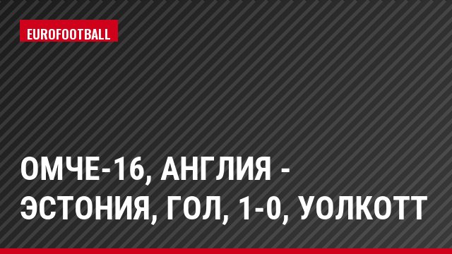 ОМЧЕ-16, Англия - Эстония, Гол, 1-0, Уолкотт