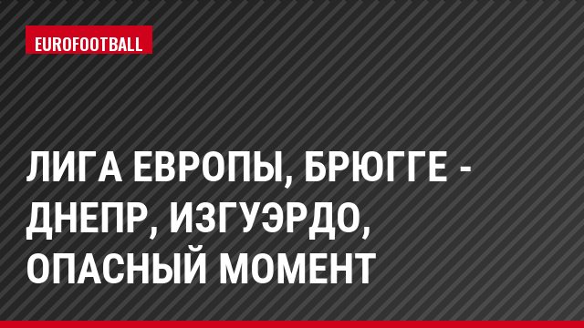 Лига Европы, Брюгге - Днепр, Изгуэрдо, Опасный момент