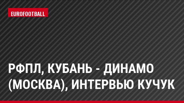 РФПЛ, Кубань - Динамо (Москва), Интервью Кучук