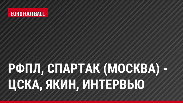 РФПЛ, Спартак (Москва) - ЦСКА, Якин, Интервью