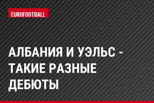 Албания и Уэльс - такие разные дебюты