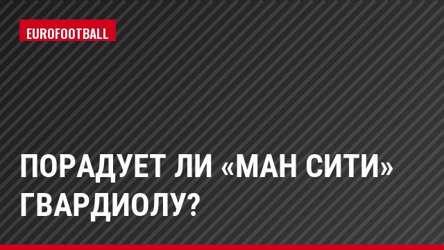 Порадует ли «Ман Сити» Гвардиолу?