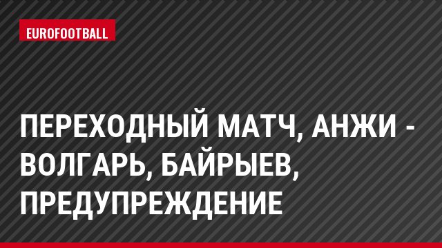 Переходный матч, Анжи - Волгарь, Байрыев, Предупреждение