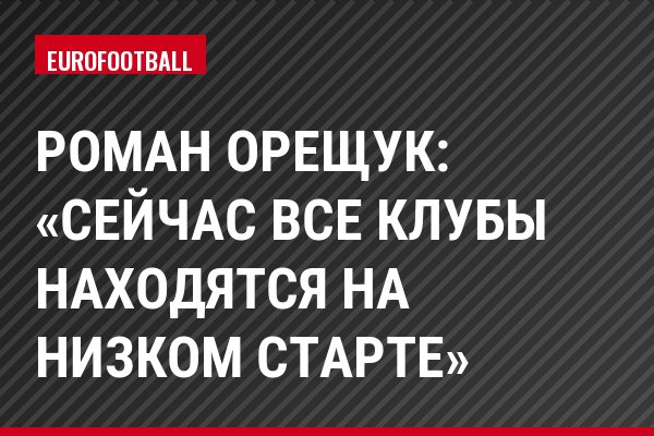 Роман Орещук: «Сейчас все клубы находятся на низком старте»