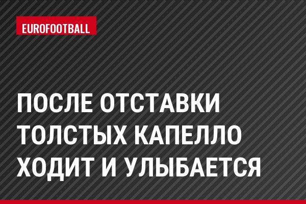После отставки Толстых Капелло ходит и улыбается
