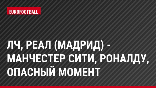 ЛЧ, Реал (Мадрид) - Манчестер Сити, Роналду, Опасный момент