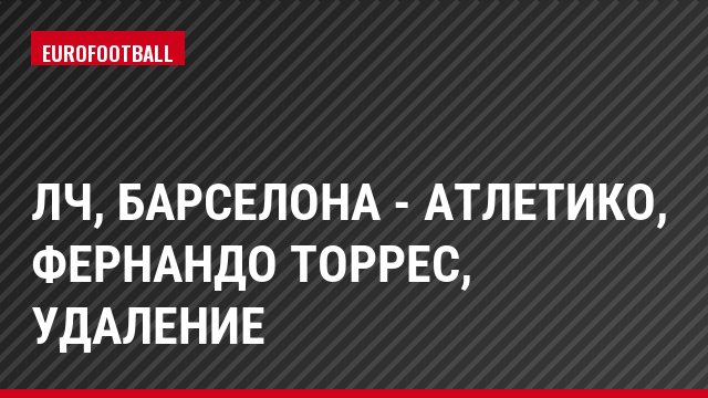 ЛЧ, Барселона - Атлетико, Фернандо Торрес, Удаление
