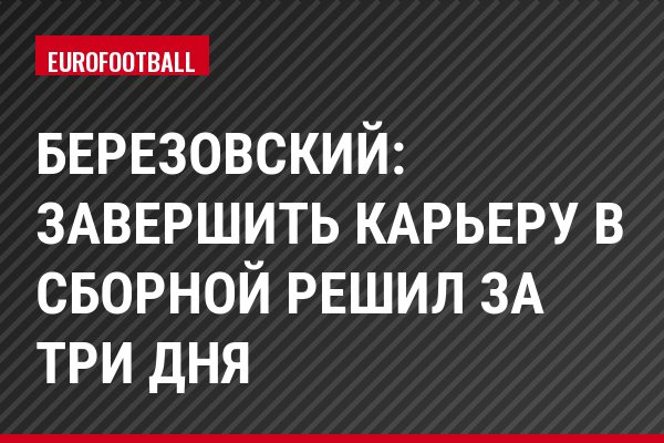 Березовский: Завершить карьеру в сборной решил за три дня