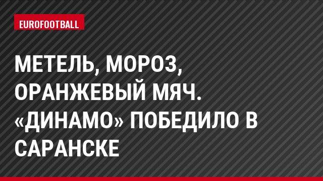 Метель, мороз, оранжевый мяч. «Динамо» победило в Саранске