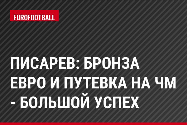 Писарев: Бронза Евро и путевка на ЧМ - большой успех