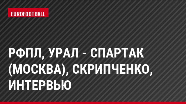РФПЛ, Урал - Спартак (Москва), Скрипченко, Интервью
