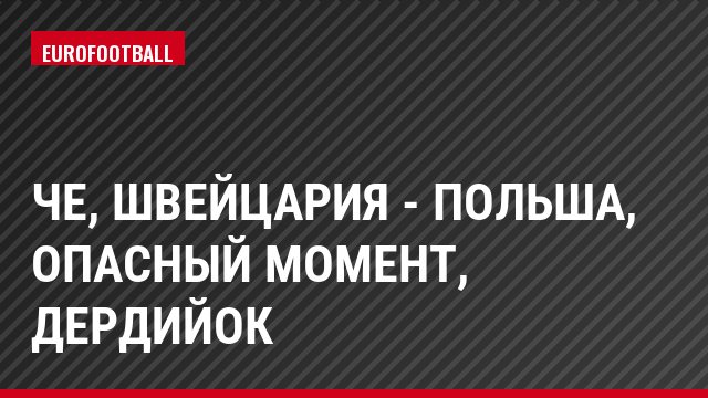 ЧЕ, Швейцария - Польша, Опасный момент, Дердийок