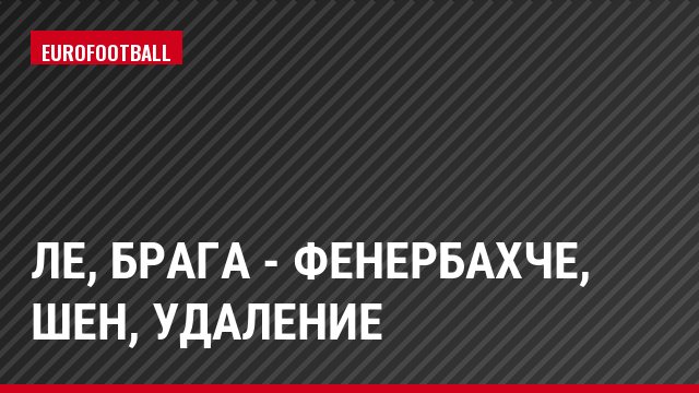 ЛЕ, Брага - Фенербахче, Шен, Удаление