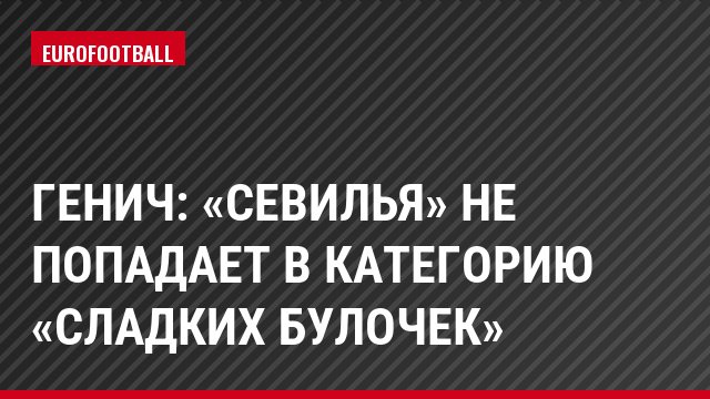 Генич: «Севилья» не попадает в категорию «сладких булочек»