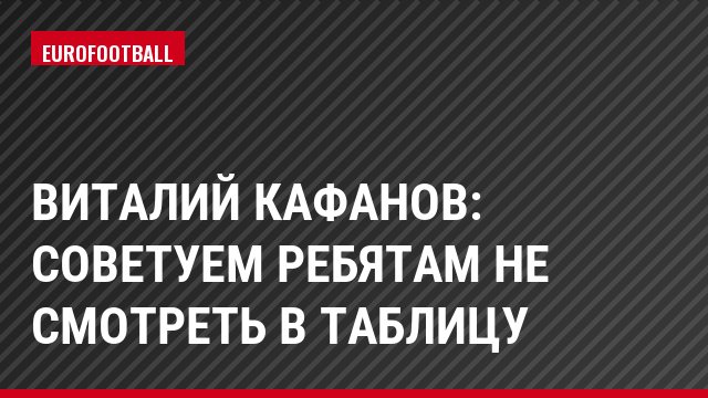 Виталий Кафанов: Советуем ребятам не смотреть в таблицу