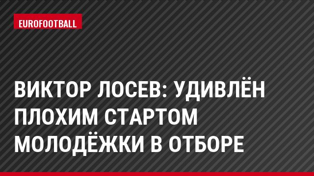 Виктор Лосев: Удивлён плохим стартом молодёжки в отборе