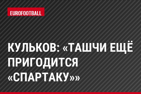 Кульков: «Ташчи ещё пригодится «Спартаку»»