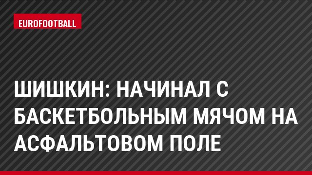 Шишкин: Начинал с баскетбольным мячом на асфальтовом поле