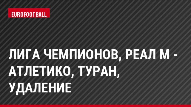 Лига чемпионов, Реал М - Атлетико, Туран, Удаление