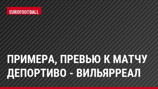 Примера, Превью к матчу Депортиво - Вильярреал