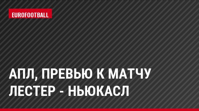 АПЛ, Превью к матчу Лестер - Ньюкасл