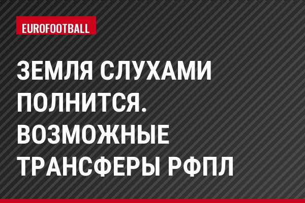 Земля слухами полнится. Возможные трансферы РФПЛ