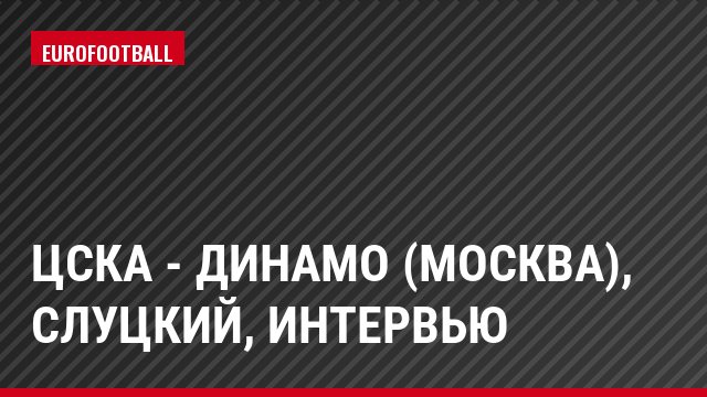 ЦСКА - Динамо (Москва), Слуцкий, Интервью