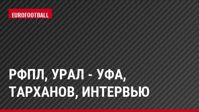 РФПЛ, Урал - Уфа, Тарханов, Интервью