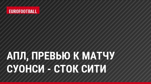АПЛ, Превью к матчу Суонси - Сток Сити