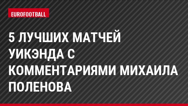 5 лучших матчей уикэнда с комментариями Михаила Поленова