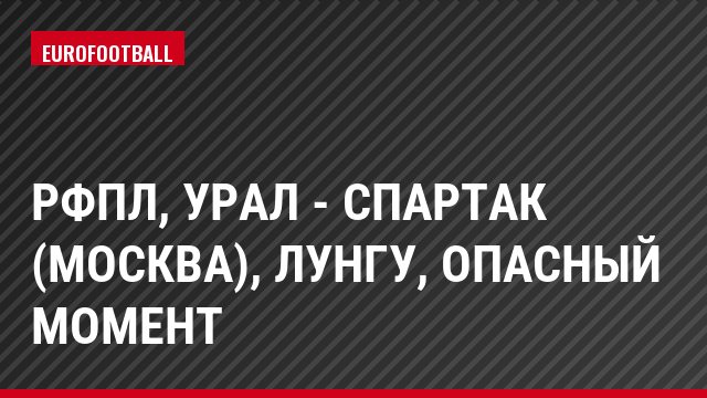 РФПЛ, Урал - Спартак (Москва), Лунгу, Опасный момент