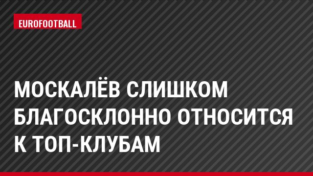 Москалёв слишком благосклонно относится к топ-клубам