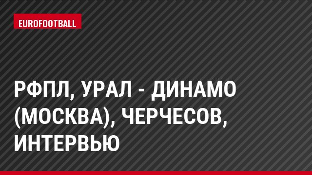 РФПЛ, Урал - Динамо (Москва), Черчесов, Интервью
