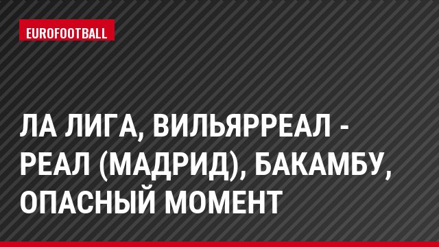 Ла Лига, Вильярреал - Реал (Мадрид), Бакамбу, Опасный момент