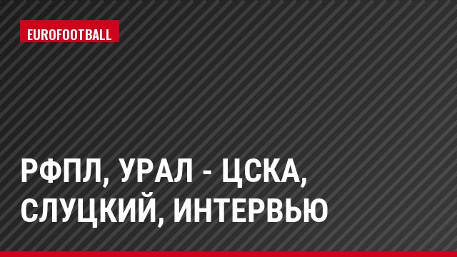 РФПЛ, Урал - ЦСКА, Слуцкий, Интервью