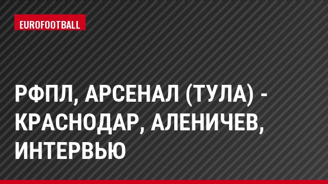 РФПЛ, Арсенал (Тула) - Краснодар, Аленичев, Интервью