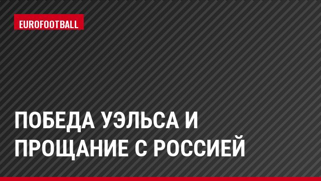 Победа Уэльса и прощание с Россией