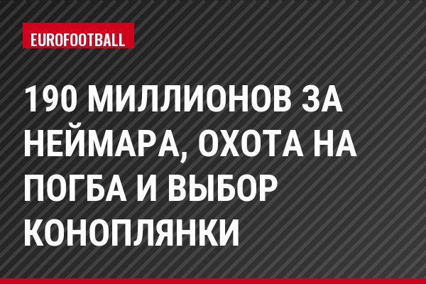 190 миллионов за Неймара, охота на Погба и выбор Коноплянки